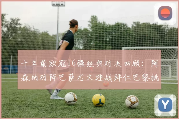 十年前欧冠16强经典对决回顾：阿森纳对阵巴萨尤文迎战拜仁巴黎挑战切尔西