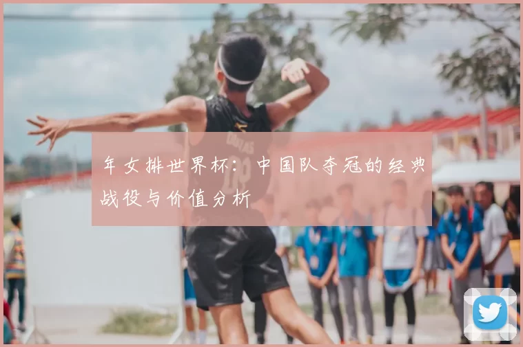 年女排世界杯：中国队夺冠的经典战役与价值分析