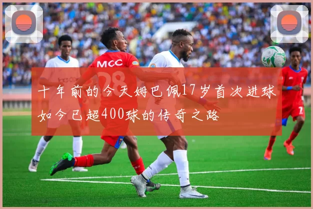 十年前的今天姆巴佩17岁首次进球如今已超400球的传奇之路