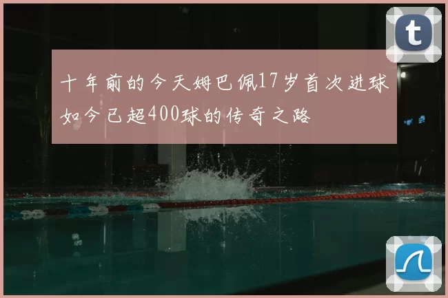 十年前的今天姆巴佩17岁首次进球如今已超400球的传奇之路