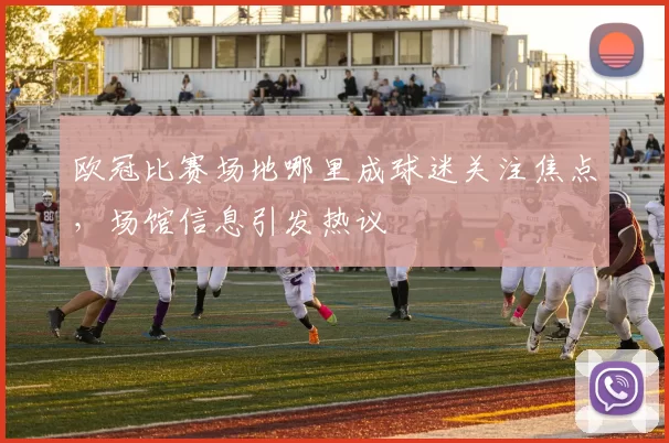 欧冠比赛场地哪里成球迷关注焦点，场馆信息引发热议