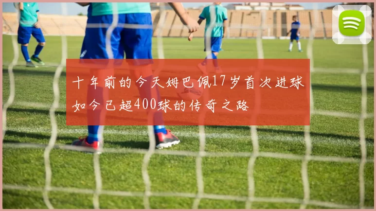 十年前的今天姆巴佩17岁首次进球如今已超400球的传奇之路