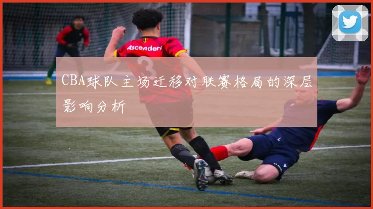 CBA球队主场迁移对联赛格局的深层影响分析