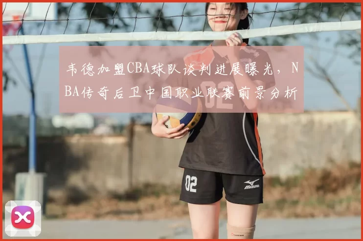 韦德加盟CBA球队谈判进展曝光，NBA传奇后卫中国职业联赛前景分析