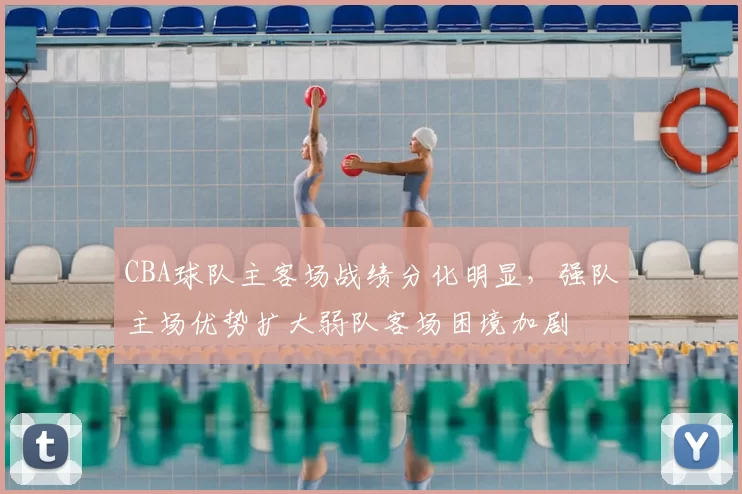 CBA球队主客场战绩分化明显，强队主场优势扩大弱队客场困境加剧