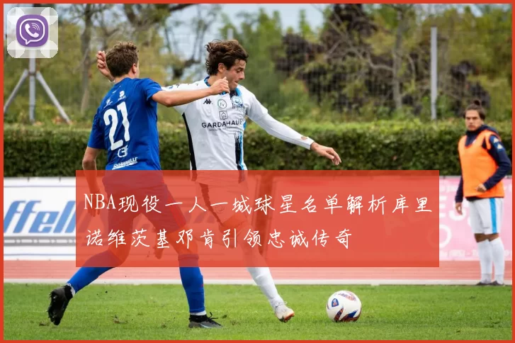 NBA现役一人一城球星名单解析库里诺维茨基邓肯引领忠诚传奇