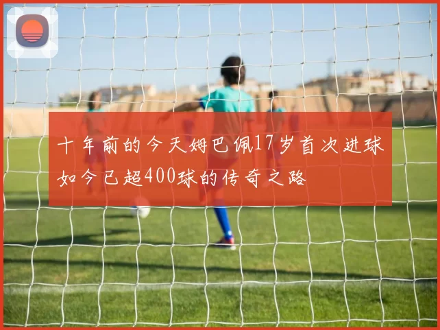 十年前的今天姆巴佩17岁首次进球如今已超400球的传奇之路