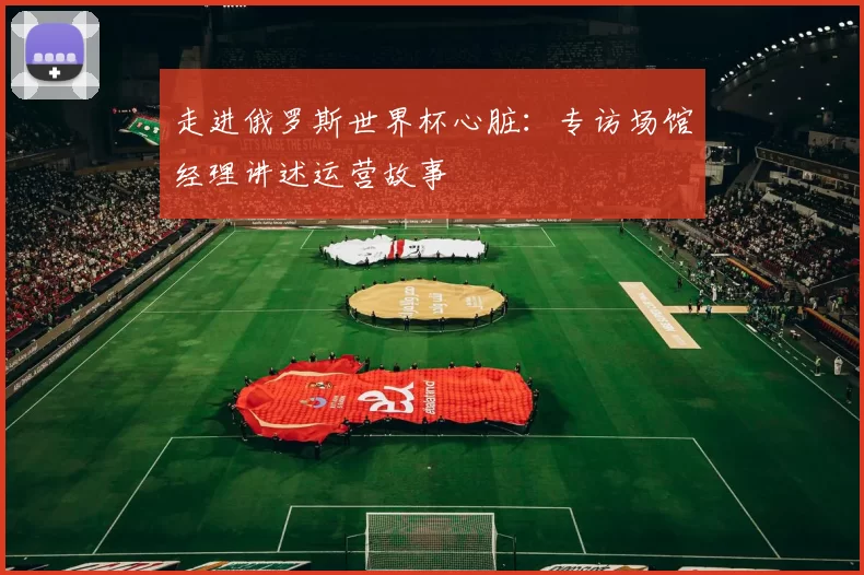 走进俄罗斯世界杯心脏：专访场馆经理讲述运营故事