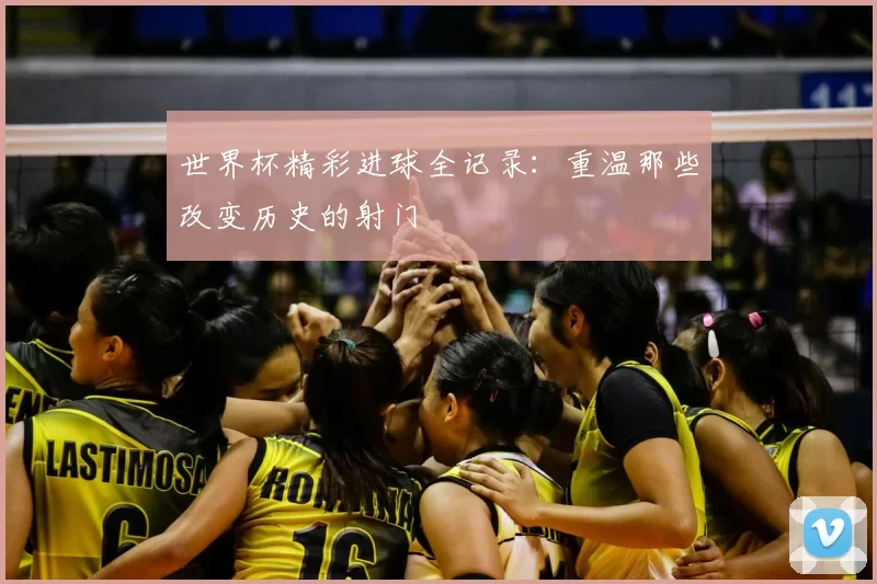 世界杯精彩进球全记录:重温那些改变历史的射门