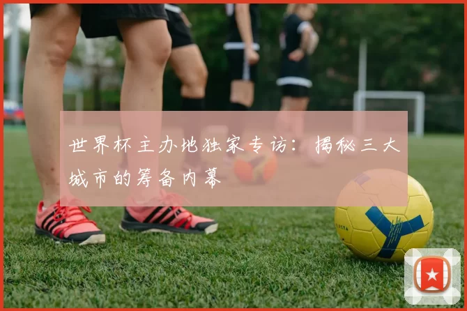 世界杯主办地独家专访:揭秘三大城市的筹备内幕
