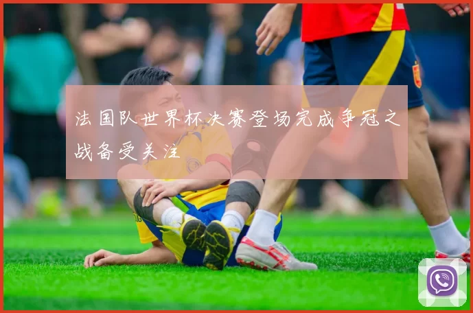 法国队世界杯决赛登场完成争冠之战备受关注