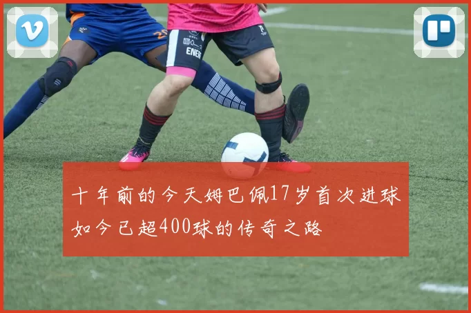 十年前的今天姆巴佩17岁首次进球如今已超400球的传奇之路