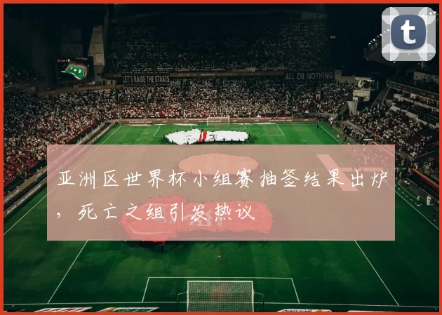 亚洲区世界杯小组赛抽签结果出炉,死亡之组引发热议