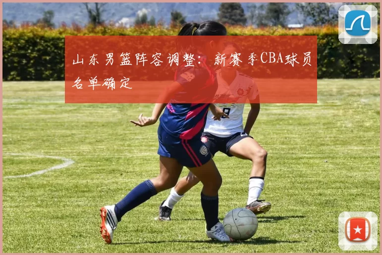 山东男篮阵容调整:新赛季CBA球员名单确定