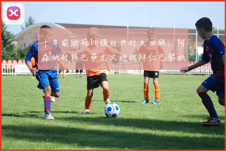 十年前欧冠16强经典对决回顾:阿森纳对阵巴萨尤文迎战拜仁巴黎挑战切尔西