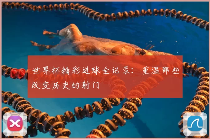 世界杯精彩进球全记录:重温那些改变历史的射门