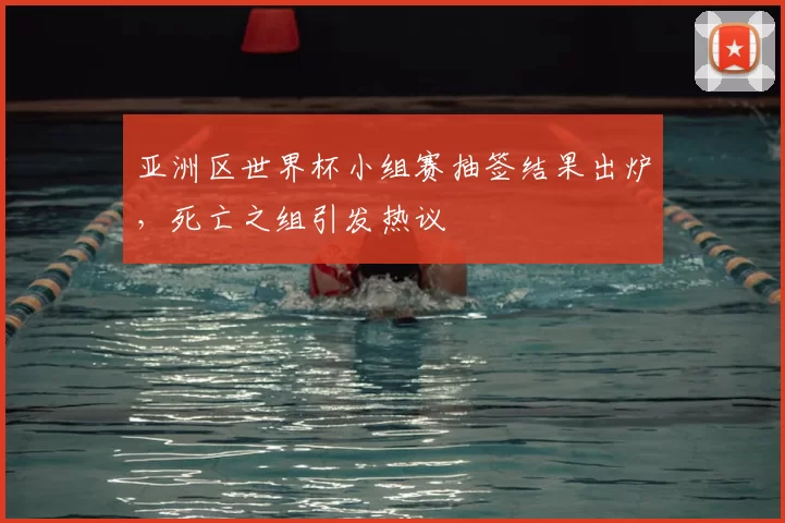 亚洲区世界杯小组赛抽签结果出炉，死亡之组引发热议