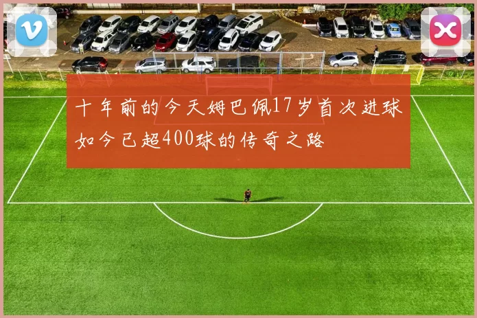 十年前的今天姆巴佩17岁首次进球如今已超400球的传奇之路