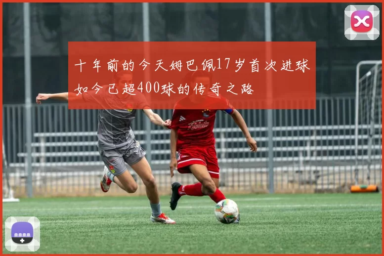 十年前的今天姆巴佩17岁首次进球如今已超400球的传奇之路