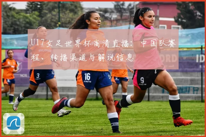 U17女足世界杯高清直播：中国队赛程、转播渠道与解说信息