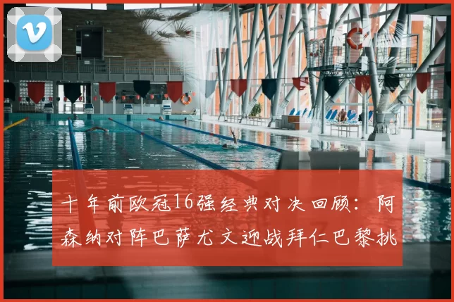 十年前欧冠16强经典对决回顾：阿森纳对阵巴萨尤文迎战拜仁巴黎挑战切尔西
