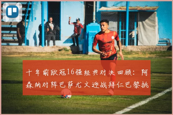 十年前欧冠16强经典对决回顾：阿森纳对阵巴萨尤文迎战拜仁巴黎挑战切尔西
