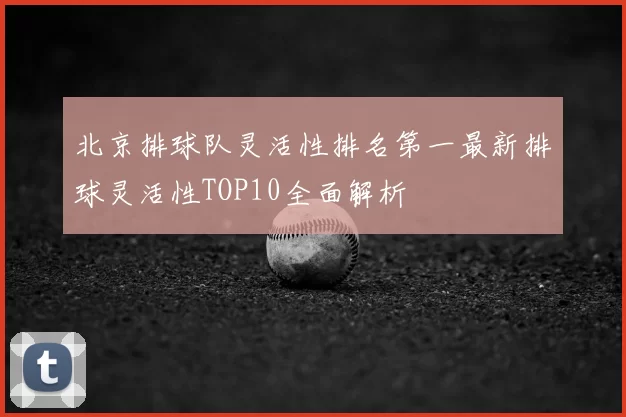 北京排球队灵活性排名第一最新排球灵活性TOP10全面解析