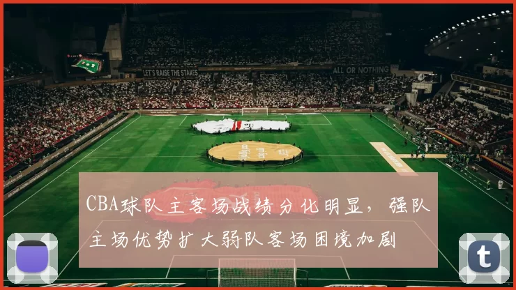 CBA球队主客场战绩分化明显，强队主场优势扩大弱队客场困境加剧