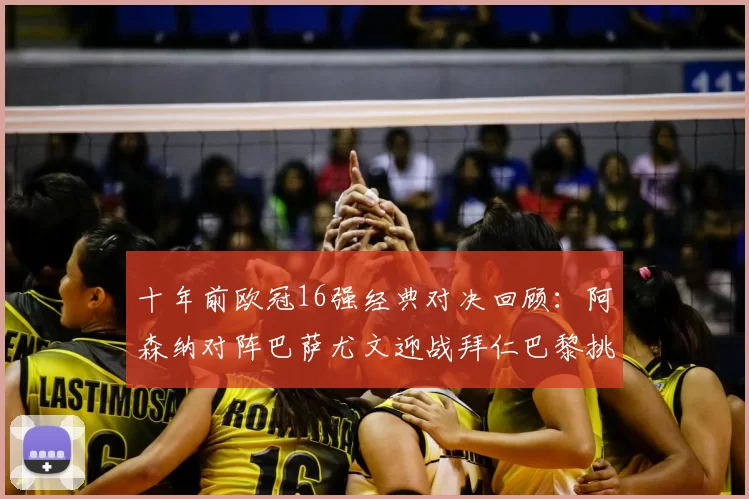十年前欧冠16强经典对决回顾:阿森纳对阵巴萨尤文迎战拜仁巴黎挑战切尔西