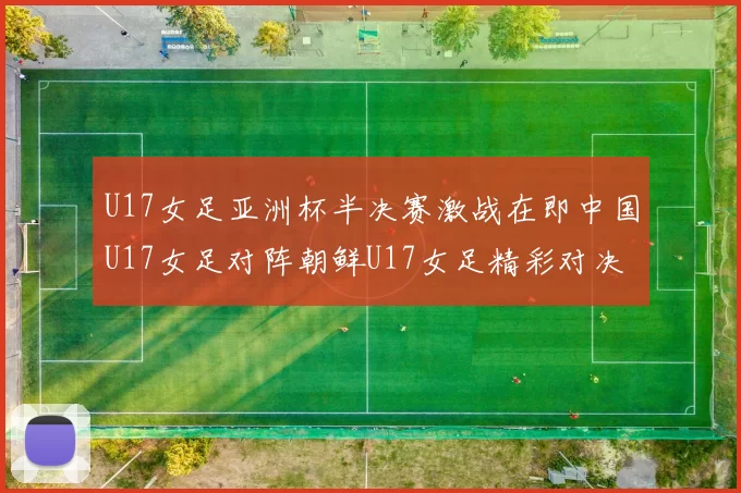 U17女足亚洲杯半决赛激战在即中国U17女足对阵朝鲜U17女足精彩对决即将开启