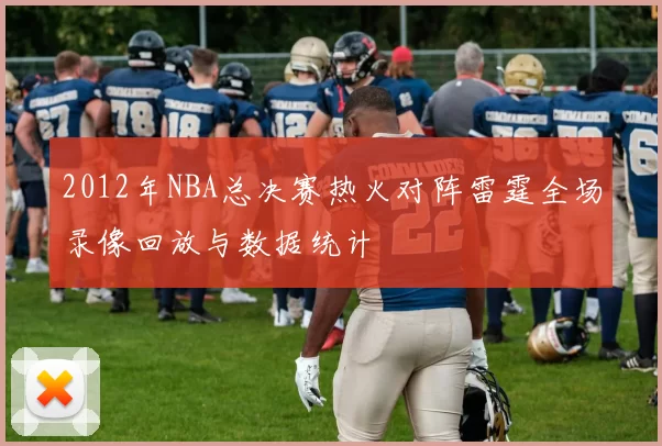 2012年NBA总决赛热火对阵雷霆全场录像回放与数据统计