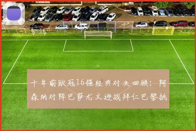 十年前欧冠16强经典对决回顾：阿森纳对阵巴萨尤文迎战拜仁巴黎挑战切尔西